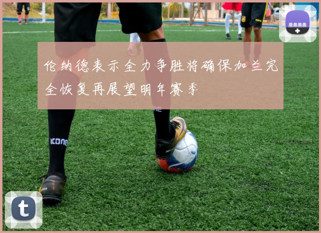 伦纳德表示全力争胜将确保加兰完全恢复再展望明年赛季
