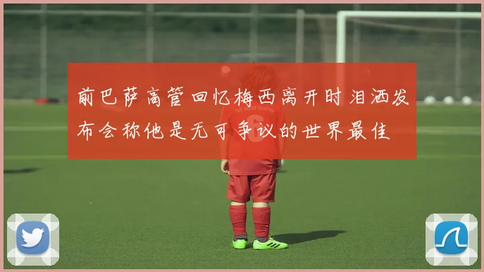 前巴萨高管回忆梅西离开时泪洒发布会称他是无可争议的世界最佳