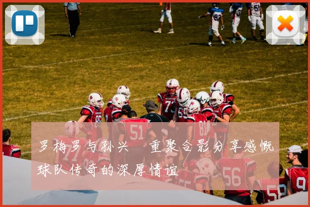 罗梅罗与孙兴慜重聚合影分享感慨球队传奇的深厚情谊