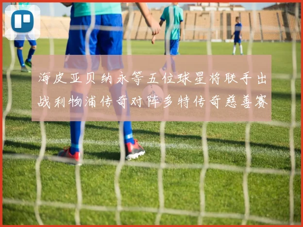 海皮亚贝纳永等五位球星将联手出战利物浦传奇对阵多特传奇慈善赛