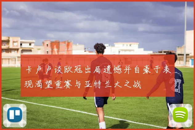 卡卢卢谈欧冠出局遗憾并自豪于表现渴望重赛与亚特兰大之战
