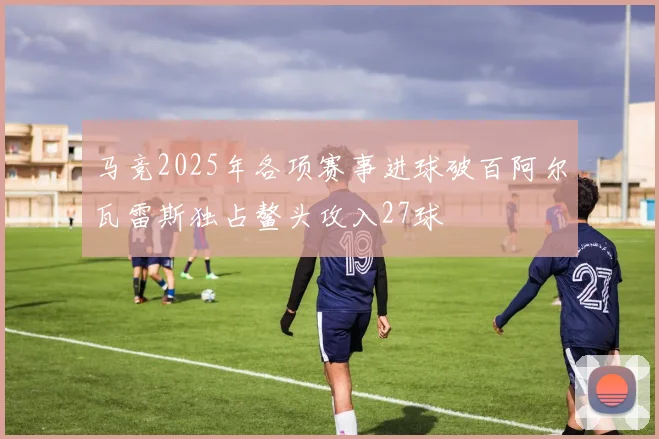 马竞2025年各项赛事进球破百阿尔瓦雷斯独占鳌头攻入27球