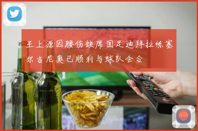 王上源因腰伤缺席国足迪拜拉练塞尔吉尼奥已顺利与球队会合