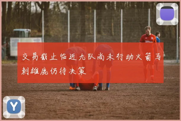 交易截止临近九队尚未行动火箭马刺雄鹿仍待决策