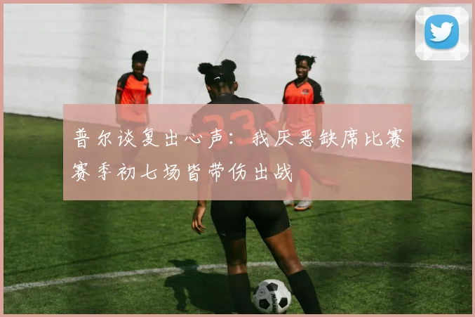 普尔谈复出心声：我厌恶缺席比赛赛季初七场皆带伤出战