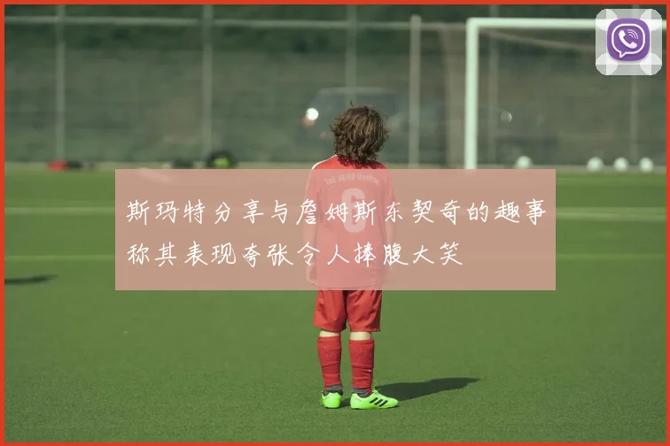 斯玛特分享与詹姆斯东契奇的趣事称其表现夸张令人捧腹大笑