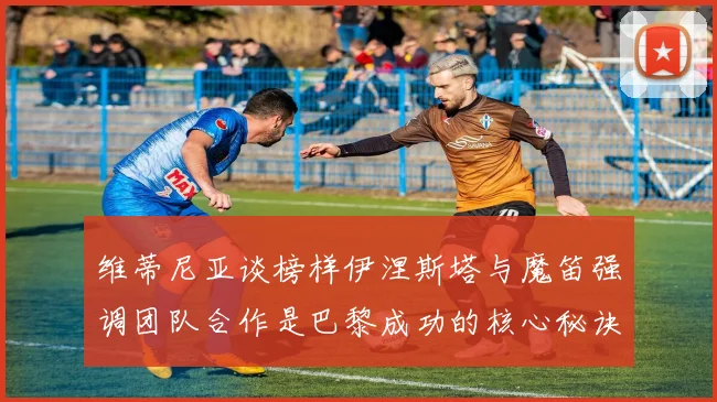 维蒂尼亚谈榜样伊涅斯塔与魔笛强调团队合作是巴黎成功的核心秘诀