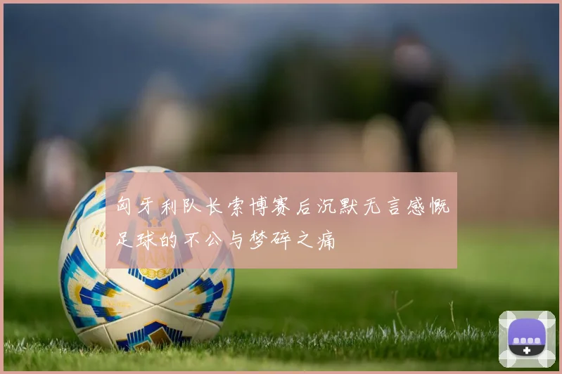 匈牙利队长索博赛后沉默无言感慨足球的不公与梦碎之痛