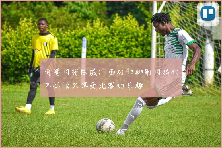 海港门将陈威：面对48脚射门我们不惧怕只享受比赛的乐趣